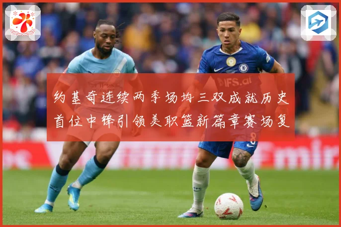 约基奇连续两季场均三双成就历史首位中锋引领美职篮新篇章赛场复盘