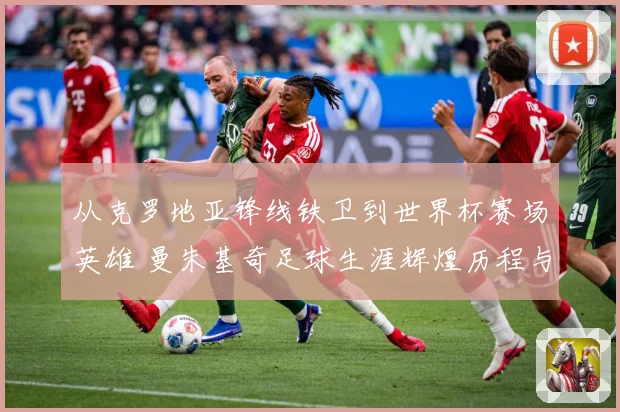 从克罗地亚锋线铁卫到世界杯赛场英雄 曼朱基奇足球生涯辉煌历程与经典瞬间全景回顾