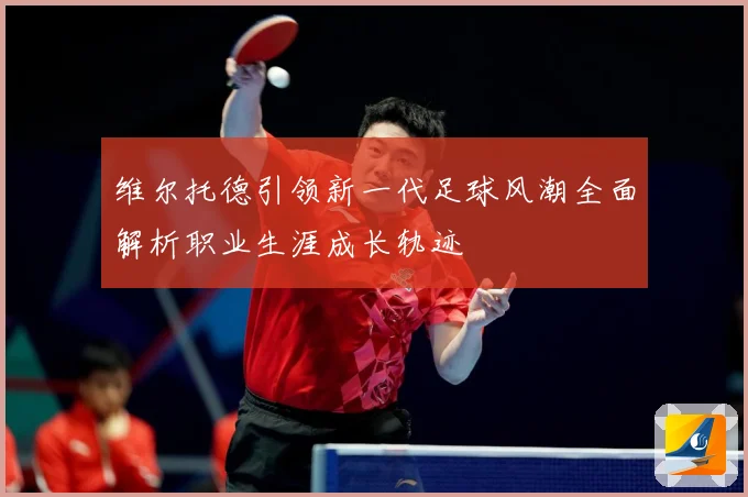 维尔托德引领新一代足球风潮全面解析职业生涯成长轨迹