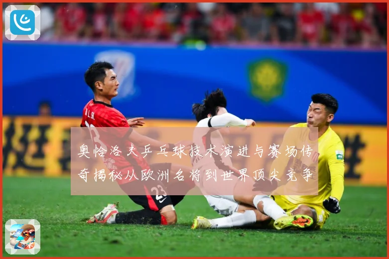 奥恰洛夫乒乓球技术演进与赛场传奇揭秘从欧洲名将到世界顶尖竞争者之路