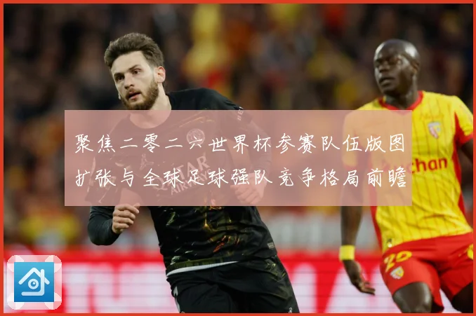 聚焦二零二六世界杯参赛队伍版图扩张与全球足球强队竞争格局前瞻战术观察