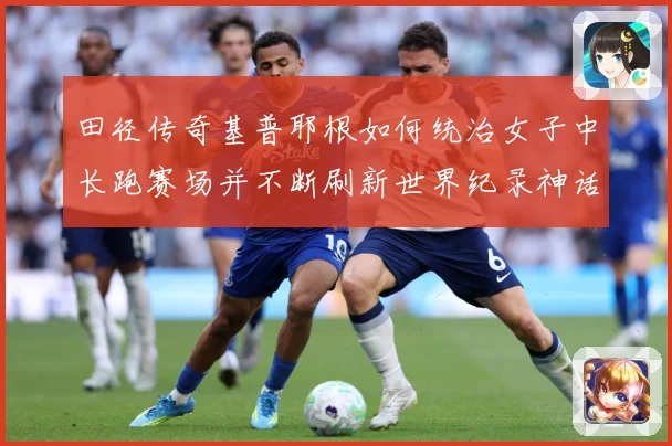 田径传奇基普耶根如何统治女子中长跑赛场并不断刷新世界纪录神话