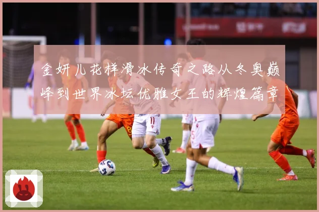 金妍儿花样滑冰传奇之路从冬奥巅峰到世界冰坛优雅女王的辉煌篇章