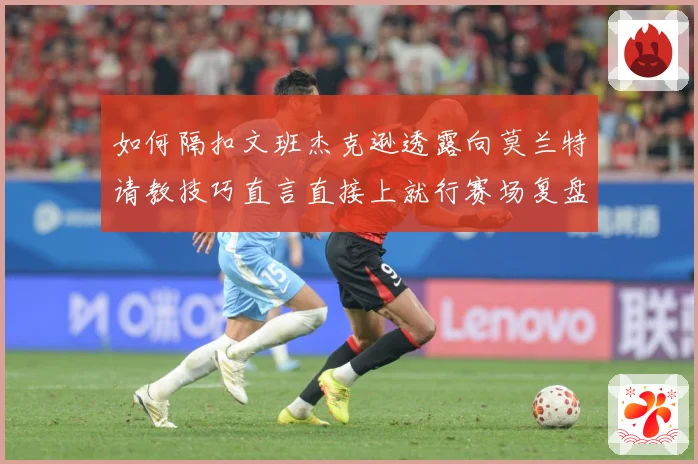 如何隔扣文班杰克逊透露向莫兰特请教技巧直言直接上就行赛场复盘