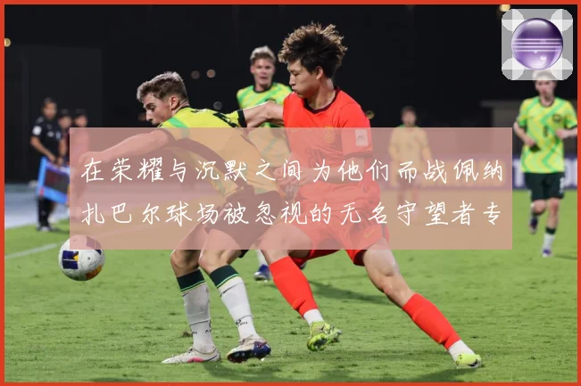 在荣耀与沉默之间为他们而战佩纳扎巴尔球场被忽视的无名守望者专题观察
