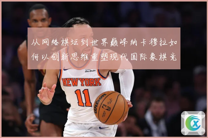 从网络棋坛到世界巅峰纳卡穆拉如何以创新思维重塑现代国际象棋竞技格局
