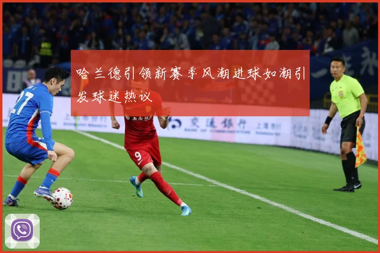 哈兰德引领新赛季风潮进球如潮引发球迷热议